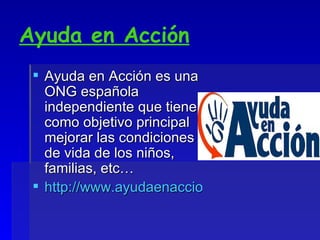 Ayuda en Acción Ayuda en Acción es una ONG española independiente que tiene como objetivo principal mejorar las condiciones de vida de los niños, familias, etc… http://www.ayudaenaccion.org/ 
