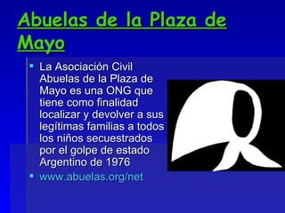 Abuelas de la Plaza de Mayo La Asociación Civil Abuelas de la Plaza de Mayo es una ONG que tiene como finalidad localizar y devolver a sus legítimas familias a todos los niños secuestrados por el golpe de estado Argentino de 1976 www.abuelas.org/net 