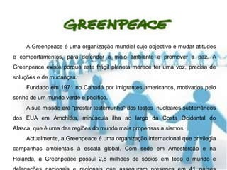 A Greenpeace é uma organização mundial cujo objectivo é mudar atitudes
e comportamentos, para defender o meio ambiente e promover a paz. A
Greenpeace existe porque este frágil planeta merece ter uma voz, precisa de
soluções e de mudanças.
    Fundado em 1971 no Canadá por imigrantes americanos, motivados pelo
sonho de um mundo verde e pacífico.
    A sua missão era "prestar testemunho" dos testes nucleares subterrâneos
dos EUA em Amchitka, minúscula ilha ao largo da Costa Ocidental do
Alasca, que é uma das regiões do mundo mais propensas a sismos.
    Actualmente, a Greenpeace é uma organização internacional que privilegia
campanhas ambientais à escala global. Com sede em Amesterdão e na
Holanda, a Greenpeace possui 2,8 milhões de sócios em todo o mundo e
 