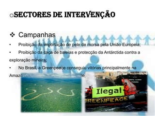 oSectores de Intervenção

 Campanhas
•   Proibição da importação de pele de morsa pela União Europeia;
•   Proibição da caça de baleias e protecção da Antárctida contra a
exploração mineira;
•   No Brasil, a Greenpeace conseguiu vitórias principalmente na
Amazónia, denunciando a extracção ilegal de madeira da região;
 
