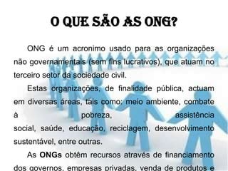 O que são as ONG?
    ONG é um acronimo usado para as organizações
não governamentais (sem fins lucrativos), que atuam no
terceiro setor da sociedade civil.
    Estas organizações, de finalidade pública, actuam
em diversas áreas, tais como: meio ambiente, combate
à                   pobreza,               assistência
social, saúde, educação, reciclagem, desenvolvimento
sustentável, entre outras.
    As ONGs obtêm recursos através de financiamento
dos governos, empresas privadas, venda de produtos e
 
