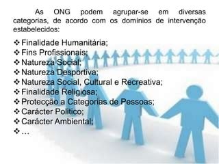As ONG podem agrupar-se em diversas
categorias, de acordo com os domínios de intervenção
estabelecidos:
 Finalidade Humanitária;
 Fins Profissionais;
 Natureza Social;
 Natureza Desportiva;
 Natureza Social, Cultural e Recreativa;
 Finalidade Religiosa;
 Protecção a Categorias de Pessoas;
 Carácter Politico;
 Carácter Ambiental;
…
 