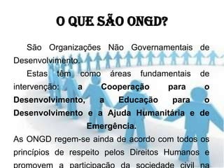 O que são ONGD?
   São Organizações Não Governamentais de
Desenvolvimento.
   Estas   têm     como    áreas   fundamentais   de
intervenção:     a        Cooperação     para     o
Desenvolvimento,       a     Educação     para    o
Desenvolvimento e a Ajuda Humanitária e de
                     Emergência.
As ONGD regem-se ainda de acordo com todos os
princípios de respeito pelos Direitos Humanos e
 