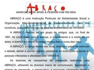 Associação de Apoio a Pessoas com VIH/SIDA

    ABRAÇO é uma Instituição Particular de Solidariedade Social e
Organização    Não-Governamental      de   Desenvolvimento,     sem    fins
lucrativos, que presta serviços na área da problemática do VIH/SIDA.
    A ABRAÇO nasceu de um grupo de amigos, que, no final de
1991, foi confrontado com a doença, o internamento e a morte de um
deles. A doença e a morte do amigo mudou-lhes o curso das vidas.
    A ABRAÇO, ao longo destes dez anos, assume o papel de estimular
o debate, alertar a opinião pública, pressionar as instituições e apoiar as
pessoas infectadas e afectadas pelo VIH/SIDA.
    As dezenas de campanhas de prevenção realizadas pela
ABRAÇO, utilizando os diversos meios de comunicação, banalizam o
 