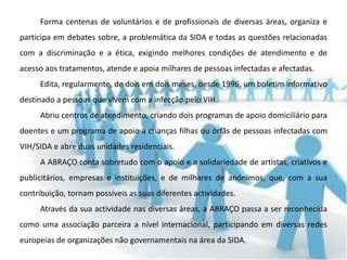 Forma centenas de voluntários e de profissionais de diversas áreas, organiza e
participa em debates sobre, a problemática da SIDA e todas as questões relacionadas
com a discriminação e a ética, exigindo melhores condições de atendimento e de
acesso aos tratamentos, atende e apoia milhares de pessoas infectadas e afectadas.
     Edita, regularmente, de dois em dois meses, desde 1996, um boletim informativo
destinado a pessoas que vivem com a infecção pelo VIH.
     Abriu centros de atendimento, criando dois programas de apoio domiciliário para
doentes e um programa de apoio a crianças filhas ou órfãs de pessoas infectadas com
VIH/SIDA e abre duas unidades residenciais.
     A ABRAÇO conta sobretudo com o apoio e a solidariedade de artistas, criativos e
publicitários, empresas e instituições, e de milhares de anónimos, que, com a sua
contribuição, tornam possíveis as suas diferentes actividades.
     Através da sua actividade nas diversas áreas, a ABRAÇO passa a ser reconhecida
como uma associação parceira a nível internacional, participando em diversas redes
europeias de organizações não governamentais na área da SIDA.
 