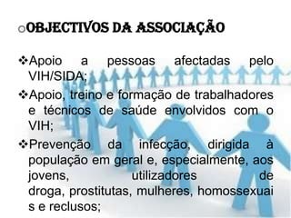 oObjectivos da Associação

Apoio a pessoas afectadas pelo
 VIH/SIDA;
Apoio, treino e formação de trabalhadores
 e técnicos de saúde envolvidos com o
 VIH;
Prevenção da infecção, dirigida à
 população em geral e, especialmente, aos
 jovens,            utilizadores        de
 droga, prostitutas, mulheres, homossexuai
 s e reclusos;
 