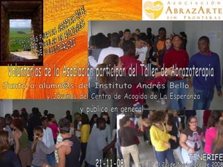 JORNADAS PUERTAS ABIERTAS EN EL  CENTRO INSULAR DE ENTIDADES DE VOLUNTARIADO Del 17 al 22 de Noviembre de 2008 TENERIFE Voluntarias de la Asociación participan del Taller de Abrazoterapia 21-11-08 y público en general Junto a alumn@s del Instituto Andrés Bello  y Jóvenes del Centro de Acogida de La Esperanza 