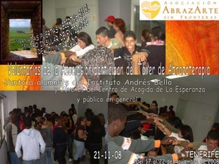 JORNADAS PUERTAS ABIERTAS EN EL  CENTRO INSULAR DE ENTIDADES DE VOLUNTARIADO Del 17 al 22 de Noviembre de 2008 TENERIFE Voluntarias de la Asociación participan del Taller de Abrazoterapia Junto a alumn@s del Instituto Andrés Bello  y Jóvenes del Centro de Acogida de La Esperanza y público en general 21-11-08 