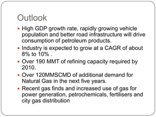 Outlook
 High GDP growth rate, rapidly growing vehicle
    population and better road infrastructure will drive
    consumption of petroleum products.
   Industry is expected to grow at a CAGR of about
    8% to 10% .
   Over 190 MMT of refining capacity required by
    2010.
   Over 120MMSCMD of additional demand for
    Natural Gas in the next five years.
   Recent gas finds and increased use of gas for
    power generation, petrochemicals, fertilisers and
    city gas distribution
 