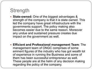 Strength
 State-owned: One of the biggest advantages &
 strength of the company is that it is state owned. This
 led the company have great infrastructure with the
 governments support. The policy making also
 becomes easier due to the same reason. Moreover
 any undue and sustained pressure creates due
 impact on the government as well.

 Efficient and Professional management Team: The
 management team of ONGC comprises of some
 eminent figures of the industry who has got wealth lot
 of experience in running the Business and some of
 them has been successful entrepreneur as well.
 These people are at the helm of any decision making
 regarding the policy of the company.
 