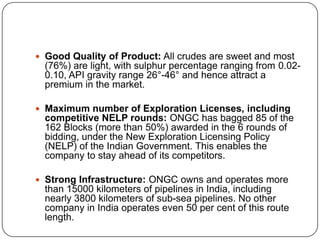  Good Quality of Product: All crudes are sweet and most
  (76%) are light, with sulphur percentage ranging from 0.02-
  0.10, API gravity range 26°-46° and hence attract a
  premium in the market.

 Maximum number of Exploration Licenses, including
  competitive NELP rounds: ONGC has bagged 85 of the
  162 Blocks (more than 50%) awarded in the 6 rounds of
  bidding, under the New Exploration Licensing Policy
  (NELP) of the Indian Government. This enables the
  company to stay ahead of its competitors.

 Strong Infrastructure: ONGC owns and operates more
  than 15000 kilometers of pipelines in India, including
  nearly 3800 kilometers of sub-sea pipelines. No other
  company in India operates even 50 per cent of this route
  length.
 