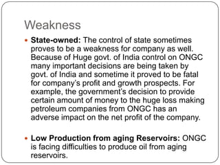 Weakness
 State-owned: The control of state sometimes
 proves to be a weakness for company as well.
 Because of Huge govt. of India control on ONGC
 many important decisions are being taken by
 govt. of India and sometime it proved to be fatal
 for company’s profit and growth prospects. For
 example, the government’s decision to provide
 certain amount of money to the huge loss making
 petroleum companies from ONGC has an
 adverse impact on the net profit of the company.

 Low Production from aging Reservoirs: ONGC
 is facing difficulties to produce oil from aging
 reservoirs.
 