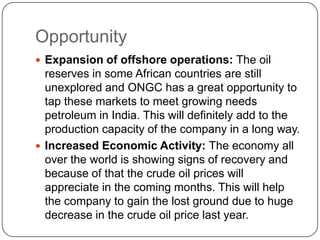 Opportunity
 Expansion of offshore operations: The oil
  reserves in some African countries are still
  unexplored and ONGC has a great opportunity to
  tap these markets to meet growing needs
  petroleum in India. This will definitely add to the
  production capacity of the company in a long way.
 Increased Economic Activity: The economy all
  over the world is showing signs of recovery and
  because of that the crude oil prices will
  appreciate in the coming months. This will help
  the company to gain the lost ground due to huge
  decrease in the crude oil price last year.
 