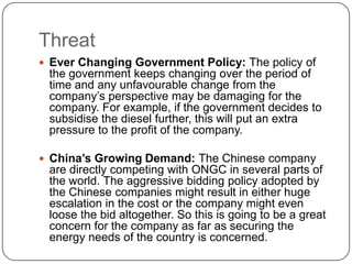 Threat
 Ever Changing Government Policy: The policy of
 the government keeps changing over the period of
 time and any unfavourable change from the
 company’s perspective may be damaging for the
 company. For example, if the government decides to
 subsidise the diesel further, this will put an extra
 pressure to the profit of the company.

 China’s Growing Demand: The Chinese company
 are directly competing with ONGC in several parts of
 the world. The aggressive bidding policy adopted by
 the Chinese companies might result in either huge
 escalation in the cost or the company might even
 loose the bid altogether. So this is going to be a great
 concern for the company as far as securing the
 energy needs of the country is concerned.
 