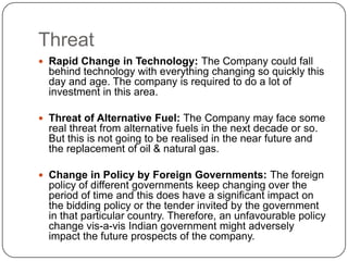 Threat
 Rapid Change in Technology: The Company could fall
  behind technology with everything changing so quickly this
  day and age. The company is required to do a lot of
  investment in this area.

 Threat of Alternative Fuel: The Company may face some
  real threat from alternative fuels in the next decade or so.
  But this is not going to be realised in the near future and
  the replacement of oil & natural gas.

 Change in Policy by Foreign Governments: The foreign
  policy of different governments keep changing over the
  period of time and this does have a significant impact on
  the bidding policy or the tender invited by the government
  in that particular country. Therefore, an unfavourable policy
  change vis-a-vis Indian government might adversely
  impact the future prospects of the company.
 