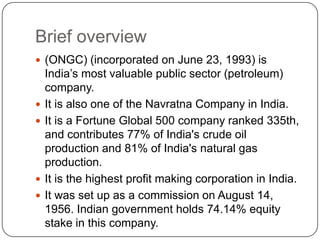 Brief overview
 (ONGC) (incorporated on June 23, 1993) is
    India’s most valuable public sector (petroleum)
    company.
   It is also one of the Navratna Company in India.
   It is a Fortune Global 500 company ranked 335th,
    and contributes 77% of India's crude oil
    production and 81% of India's natural gas
    production.
   It is the highest profit making corporation in India.
   It was set up as a commission on August 14,
    1956. Indian government holds 74.14% equity
    stake in this company.
 