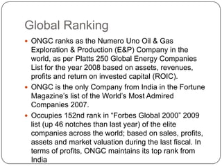 Global Ranking
 ONGC ranks as the Numero Uno Oil & Gas
  Exploration & Production (E&P) Company in the
  world, as per Platts 250 Global Energy Companies
  List for the year 2008 based on assets, revenues,
  profits and return on invested capital (ROIC).
 ONGC is the only Company from India in the Fortune
  Magazine’s list of the World’s Most Admired
  Companies 2007.
 Occupies 152nd rank in “Forbes Global 2000” 2009
  list (up 46 notches than last year) of the elite
  companies across the world; based on sales, profits,
  assets and market valuation during the last fiscal. In
  terms of profits, ONGC maintains its top rank from
  India
 