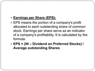  Earnings per Share (EPS):
 EPS means the portion of a company's profit
  allocated to each outstanding share of common
  stock. Earnings per share serve as an indicator
  of a company's profitability. It is calculated by the
  formula:
 EPS = (NI – Dividend on Preferred Stocks) /
  Average outstanding Shares
 