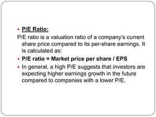  P/E Ratio:
P/E ratio is a valuation ratio of a company's current
  share price compared to its per-share earnings. It
  is calculated as:
 P/E ratio = Market price per share / EPS
 In general, a high P/E suggests that investors are
  expecting higher earnings growth in the future
  compared to companies with a lower P/E.
 
