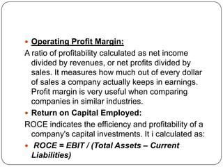  Operating Profit Margin:
A ratio of profitability calculated as net income
  divided by revenues, or net profits divided by
  sales. It measures how much out of every dollar
  of sales a company actually keeps in earnings.
  Profit margin is very useful when comparing
  companies in similar industries.
 Return on Capital Employed:
ROCE indicates the efficiency and profitability of a
  company's capital investments. It i calculated as:
 ROCE = EBIT / (Total Assets – Current
  Liabilities)
 