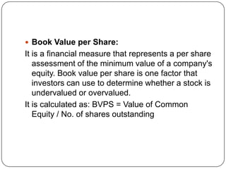  Book Value per Share:
It is a financial measure that represents a per share
   assessment of the minimum value of a company's
   equity. Book value per share is one factor that
   investors can use to determine whether a stock is
   undervalued or overvalued.
It is calculated as: BVPS = Value of Common
   Equity / No. of shares outstanding
 