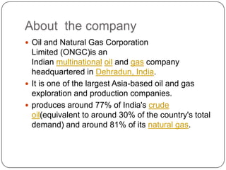 About the company
 Oil and Natural Gas Corporation
  Limited (ONGC)is an
  Indian multinational oil and gas company
  headquartered in Dehradun, India.
 It is one of the largest Asia-based oil and gas
  exploration and production companies.
 produces around 77% of India's crude
  oil(equivalent to around 30% of the country's total
  demand) and around 81% of its natural gas.
 