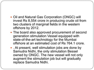  Oil and Natural Gas Corporation (ONGC) will
  invest Rs 8,554 crore in producing crude oil from
  two clusters of marginal fields in the western
  offshore by 2012.
 The board also approved procurement of second
  generation stimulation Vessel equipped with
  state-of-the-art technology for the Mumbai
  offshore at an estimated cost of Rs 764.1 crore.
 . At present, well stimulation jobs are done by
  Samudra Nidhi, the only stimulation Bessel
  owned by ONGC. The new vessel will not only
  augment the stimulation job but will gradually
  replace Samudra Nidhi.
 