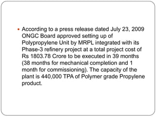  According to a press release dated July 23, 2009
 ONGC Board approved setting up of
 Polypropylene Unit by MRPL integrated with its
 Phase-3 refinery project at a total project cost of
 Rs 1803.78 Crore to be executed in 39 months
 (38 months for mechanical completion and 1
 month for commissioning). The capacity of the
 plant is 440,000 TPA of Polymer grade Propylene
 product.
 