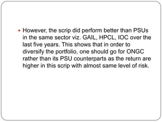  However, the scrip did perform better than PSUs
 in the same sector viz. GAIL, HPCL, IOC over the
 last five years. This shows that in order to
 diversify the portfolio, one should go for ONGC
 rather than its PSU counterparts as the return are
 higher in this scrip with almost same level of risk.
 