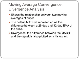 Moving Average Convergence
Divergence Analysis
 Shows the relationship between two moving
  averages of prices.
 The default MACD is represented as the
  difference between a 26-day and 12-day EMA of
  the price.
 Divergence, the difference between the MACD
  and the signal, is also plotted as a histogram.
 