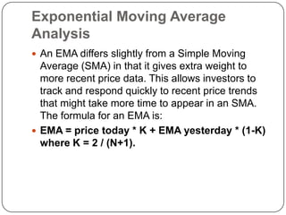 Exponential Moving Average
Analysis
 An EMA differs slightly from a Simple Moving
  Average (SMA) in that it gives extra weight to
  more recent price data. This allows investors to
  track and respond quickly to recent price trends
  that might take more time to appear in an SMA.
  The formula for an EMA is:
 EMA = price today * K + EMA yesterday * (1-K)
  where K = 2 / (N+1).
 