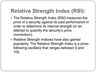 Relative Strength Index (RSI):
 The Relative Strength Index (RSI) measures the
  price of a security against its past performance in
  order to determine its internal strength (in an
  attempt to quantify the security’s price
  momentum).
 Relative Strength Indexes have also gained
  popularity. The Relative Strength Index is a price-
  following oscillator that ranges between 0 and
  100.
 