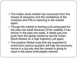  The Indian stock market has recovered from the
  impact of recession and the confidence of the
  investors and FIIs is restoring in the market
  again.
 Though the market is looking a bit exhausted for
  the past one week because of the volatility it has
  shown in the past one week, it needs just one
  push from the global market to set the Indian
  Stock Market on a high trajectory yet again.
 The positive Global cues that are expected to
  come from various quarters will help the economy
  revive in a big way and the market is going to
  react in the same enthusiastic manner.
 