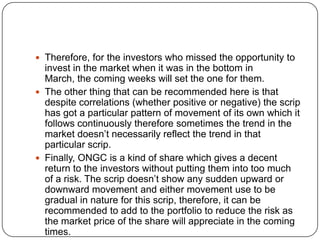  Therefore, for the investors who missed the opportunity to
  invest in the market when it was in the bottom in
  March, the coming weeks will set the one for them.
 The other thing that can be recommended here is that
  despite correlations (whether positive or negative) the scrip
  has got a particular pattern of movement of its own which it
  follows continuously therefore sometimes the trend in the
  market doesn’t necessarily reflect the trend in that
  particular scrip.
 Finally, ONGC is a kind of share which gives a decent
  return to the investors without putting them into too much
  of a risk. The scrip doesn’t show any sudden upward or
  downward movement and either movement use to be
  gradual in nature for this scrip, therefore, it can be
  recommended to add to the portfolio to reduce the risk as
  the market price of the share will appreciate in the coming
  times.
 