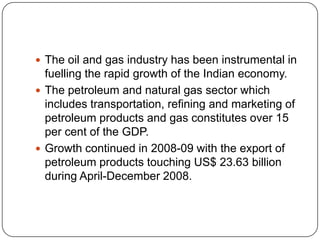 The oil and gas industry has been instrumental in
  fuelling the rapid growth of the Indian economy.
 The petroleum and natural gas sector which
  includes transportation, refining and marketing of
  petroleum products and gas constitutes over 15
  per cent of the GDP.
 Growth continued in 2008-09 with the export of
  petroleum products touching US$ 23.63 billion
  during April-December 2008.
 