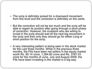  The scrip is definitely poised for a downward movement
  from this level and the correction is definitely on the cards.

 But the correction will not be too much and the scrip will be
  able to regain its position after going through a short phase
  of correction. However, the investors who are willing to
  invest in the scrip should wait till the next big movement in
  the scrip and then only they should go for either Long or
  short position for the scrip.

 A very interesting pattern is being seen in the stock market
  for the Last three months. While in the previous three
  months, the FIIs have been net sellers in the equity market
  worth Rs. 85.14 crore, 1,364.60 crore and Rs. 3767.03
  crore for the months of June, July and August 2009, the
  FIIs have been investing in the market in a big way.
 