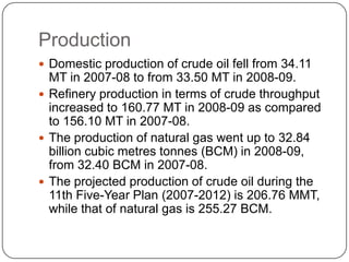 Production
 Domestic production of crude oil fell from 34.11
  MT in 2007-08 to from 33.50 MT in 2008-09.
 Refinery production in terms of crude throughput
  increased to 160.77 MT in 2008-09 as compared
  to 156.10 MT in 2007-08.
 The production of natural gas went up to 32.84
  billion cubic metres tonnes (BCM) in 2008-09,
  from 32.40 BCM in 2007-08.
 The projected production of crude oil during the
  11th Five-Year Plan (2007-2012) is 206.76 MMT,
  while that of natural gas is 255.27 BCM.
 