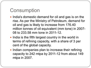 Consumption
 India's domestic demand for oil and gas is on the
  rise. As per the Ministry of Petroleum, demand for
  oil and gas is likely to increase from 176.40
  million tonnes of oil equivalent (mm tone) in 2007-
  08 to 233.58 mm tone in 2011-12.
 India is the fifth largest country in the world in
  terms of refining capacity, with a share of 3 per
  cent of the global capacity.
 Indian companies plan to increase their refining
  capacity to 242 mtpa by 2011-12 from about 149
  mtpa in 2007.
 