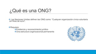 ¿Qué es una ONG?
 Las Naciones Unidas definen las ONG como: “Cualquier organización cívica voluntaria
sin fines de lucro”.
Requiere:
Existencia y reconocimiento jurídico
Una estructura organizacional permanente
 