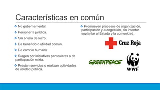 Características en común
 No gubernamental.
 Personería jurídica.
 Sin ánimo de lucro.
 De beneficio o utilidad común.
 De cambio humano.
 Surgen por iniciativas particulares o de
participación mixta.
 Prestan servicios o realizan actividades
de utilidad pública.
 Promueven procesos de organización,
participación y autogestión, sin intentar
suplantar al Estado y la comunidad.
 