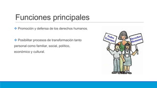 Funciones principales
 Promoción y defensa de los derechos humanos.
 Posibilitar procesos de transformación tanto
personal como familiar, social, político,
económico y cultural.
 
