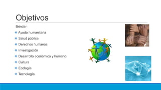 Objetivos
Brindar:
 Ayuda humanitaria
 Salud pública
 Derechos humanos
 Investigación
 Desarrollo económico y humano
 Cultura
 Ecología
 Tecnología
 
