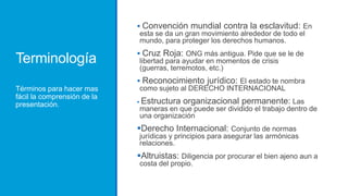 Terminología
Términos para hacer mas
fácil la comprensión de la
presentación.
 Convención mundial contra la esclavitud: En
esta se da un gran movimiento alrededor de todo el
mundo, para proteger los derechos humanos.
 Cruz Roja: ONG más antigua. Pide que se le de
libertad para ayudar en momentos de crisis
(guerras, terremotos, etc.)
 Reconocimiento jurídico: El estado te nombra
como sujeto al DERECHO INTERNACIONAL
 Estructura organizacional permanente: Las
maneras en que puede ser dividido el trabajo dentro de
una organización
Derecho Internacional: Conjunto de normas
jurídicas y principios para asegurar las armónicas
relaciones.
Altruistas: Diligencia por procurar el bien ajeno aun a
costa del propio.
 