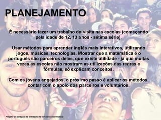PLANEJAMENTO
Projeto de criação de entidade de terceiro setor fictícia
É necessário fazer um trabalho de visita nas escolas (começando
pela idade de 12, 13 anos - sétima série).
Usar métodos para aprender inglês mais interativos, utilizando
jogos, músicas, tecnologias. Mostrar que a matemática e o
português são parceiros deles, que existe utilidade - já que muitas
vezes as escolas não mostram as utilizações das regras e
fórmulas, só explicam conceitos.
Com os jovens engajados, o próximo passo é aplicar os métodos,
contar com o apoio dos parceiros e voluntários.
 