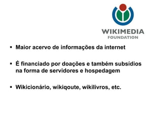  Maior acervo de informações da internet
 É financiado por doações e também subsídios
na forma de servidores e hospedagem
 Wikicionário, wikiqoute, wikilivros, etc.
 
