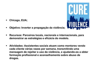  Chicago, EUA;
 Objetivo: Inverter a propagação da violência;
 Recursos: Parceiros locais, nacionais e internacionais, para
demonstrar as estratégias e eficácia do modelo.
 Atividades: Assistentes sociais atuam como mentores vendo
cada cliente várias vezes por semana, transmitindo uma
mensagem de rejeitar o uso da violência, e ajudando-os a obter
formação profissional e aconselhamento sobre abuso de
drogas.
 