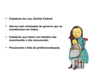  Catadores de Lixo, Distrito Federal
 Aterros sem orientação do governo que se
transformam em lixões;
 Catadores que fazem um trabalho não
reconhecido e não remunerado;
 Preconceito e falta de profissionalização.
 