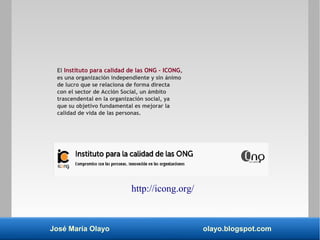 José María Olayo olayo.blogspot.com
El Instituto para calidad de las ONG – ICONG,
es una organización independiente y sin ánimo
de lucro que se relaciona de forma directa
con el sector de Acción Social, un ámbito
trascendental en la organización social, ya
que su objetivo fundamental es mejorar la
calidad de vida de las personas.
http://icong.org/
 