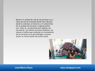José María Olayo olayo.blogspot.com
Mejorar la calidad de vida de las personas es su
tarea que llevan haciendo desde hace décadas
desde la voluntad, el esfuerzo y el compromiso
de un puñado de personas y organizaciones
con, cómo no, las personas pero además con
los valores. Los valores nos hacen distintos, los
valores y la ética que conllevan en la prestación
de los servicios es lo que distingue a nuestro
sector: el Tercer Sector de Acción Social.
 