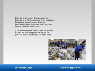 José María Olayo olayo.blogspot.com
Esfuerzo de personas y de organizaciones.
Esfuerzo de la Administración y de los ciudadanos.
Décadas de trabajo. Cultura de sector.
Profesionalización. Resultados en las personas.
Eficacia. Madurez organizativa.
¿Qué más se le puede pedir a un sector que basa
su día a día en el compromiso ético con las
personas de sus voluntarios y sus trabajadores?
 